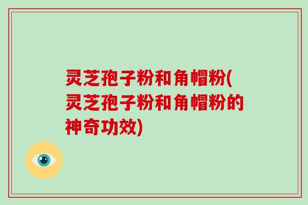 灵芝孢子粉和角帽粉(灵芝孢子粉和角帽粉的神奇功效)