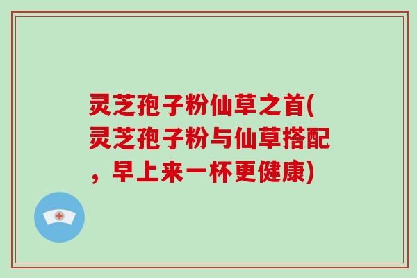 灵芝孢子粉仙草之首(灵芝孢子粉与仙草搭配，早上来一杯更健康)