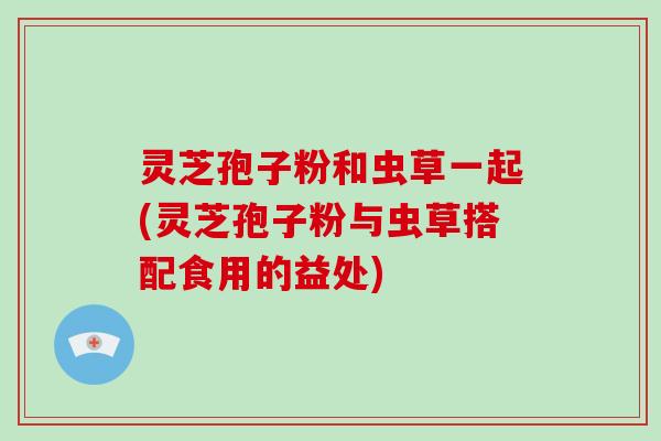 灵芝孢子粉和虫草一起(灵芝孢子粉与虫草搭配食用的益处)