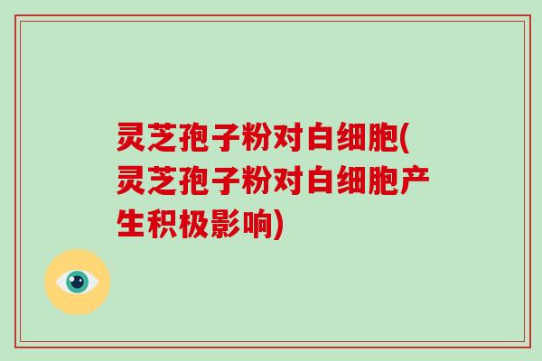 灵芝孢子粉对白细胞(灵芝孢子粉对白细胞产生积极影响)
