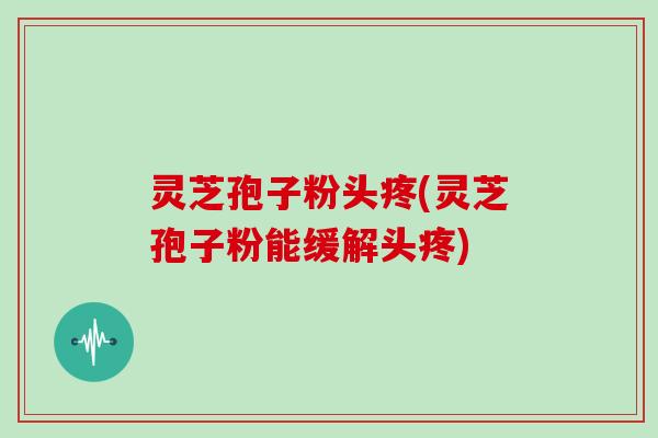 灵芝孢子粉头疼(灵芝孢子粉能缓解头疼)