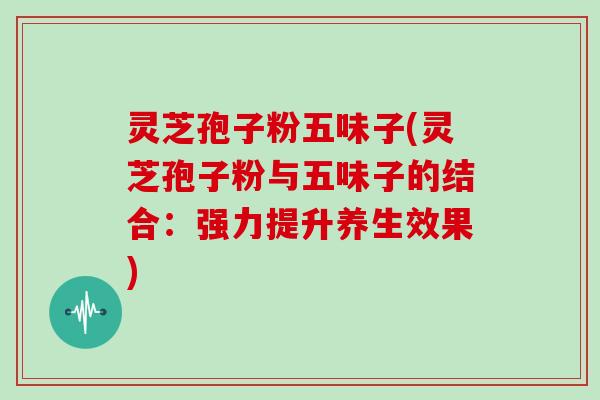 灵芝孢子粉五味子(灵芝孢子粉与五味子的结合：强力提升养生效果)