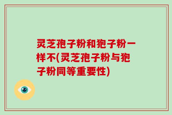 灵芝孢子粉和狍子粉一样不(灵芝孢子粉与狍子粉同等重要性)