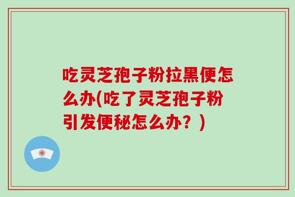 吃灵芝孢子粉拉黑便怎么办(吃了灵芝孢子粉引发便秘怎么办？)
