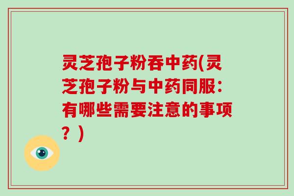 灵芝孢子粉吞中药(灵芝孢子粉与中药同服：有哪些需要注意的事项？)