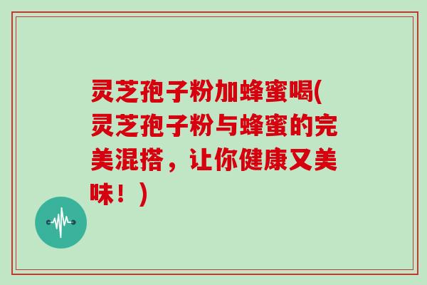 灵芝孢子粉加蜂蜜喝(灵芝孢子粉与蜂蜜的完美混搭，让你健康又美味！)