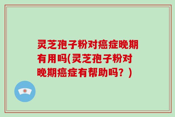 灵芝孢子粉对癌症晚期有用吗(灵芝孢子粉对晚期癌症有帮助吗？)