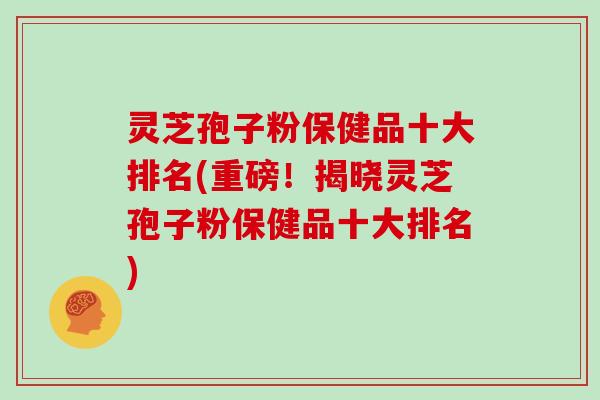 灵芝孢子粉保健品十大排名(重磅！揭晓灵芝孢子粉保健品十大排名)
