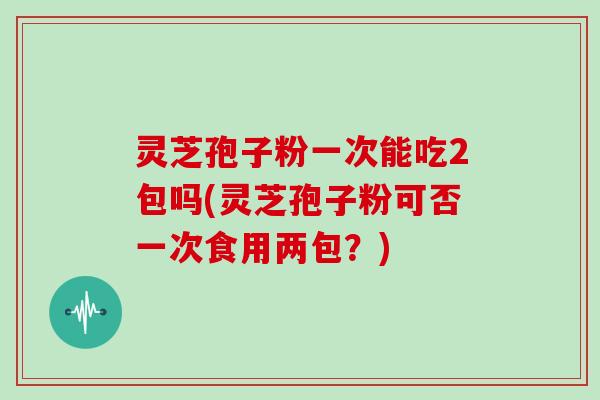 灵芝孢子粉一次能吃2包吗(灵芝孢子粉可否一次食用两包？)