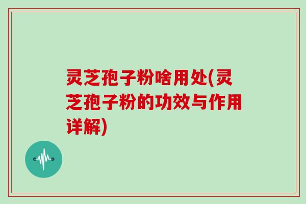 灵芝孢子粉啥用处(灵芝孢子粉的功效与作用详解)