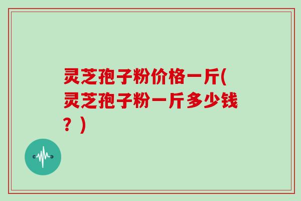 灵芝孢子粉价格一斤(灵芝孢子粉一斤多少钱？)