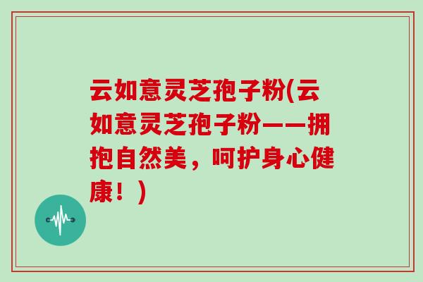 云如意灵芝孢子粉(云如意灵芝孢子粉——拥抱自然美，呵护身心健康！)