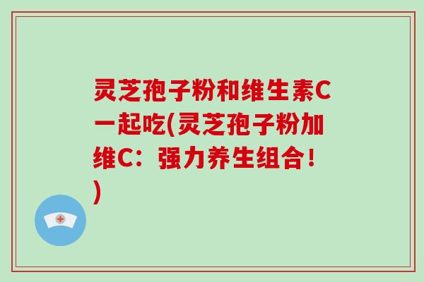 灵芝孢子粉和维生素C一起吃(灵芝孢子粉加维C：强力养生组合！)