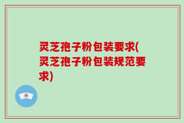 灵芝孢子粉包装要求(灵芝孢子粉包装规范要求)