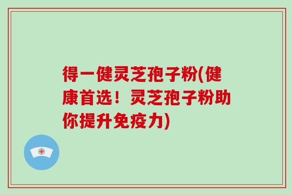 得一健灵芝孢子粉(健康首选！灵芝孢子粉助你提升免疫力)
