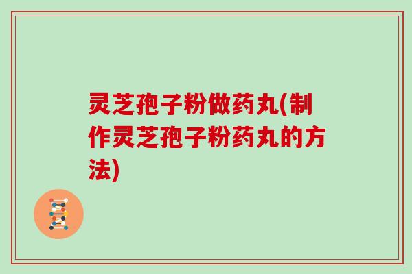 灵芝孢子粉做药丸(制作灵芝孢子粉药丸的方法)