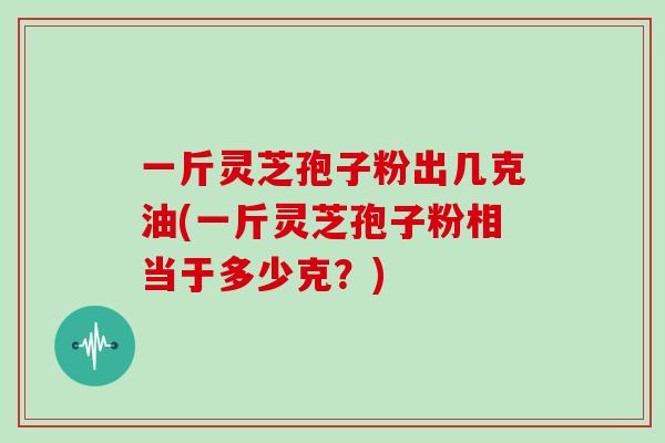 一斤灵芝孢子粉出几克油(一斤灵芝孢子粉相当于多少克?)-第1张图片-灵芝大师 一斤灵芝孢子粉出几克油(一斤灵芝孢子粉相当于多少克?)-第1张图片-灵芝大师
