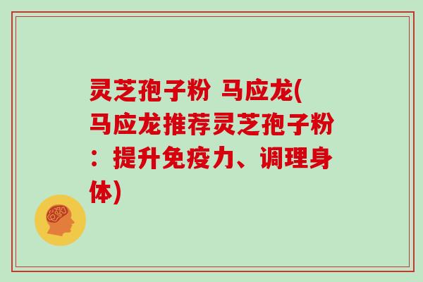 灵芝孢子粉 马应龙(马应龙推荐灵芝孢子粉：提升免疫力、调理身体)
