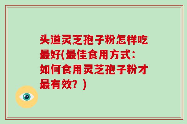 头道灵芝孢子粉怎样吃最好(最佳食用方式：如何食用灵芝孢子粉才最有效？)