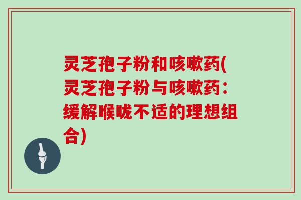 灵芝孢子粉和咳嗽药(灵芝孢子粉与咳嗽药：缓解喉咙不适的理想组合)