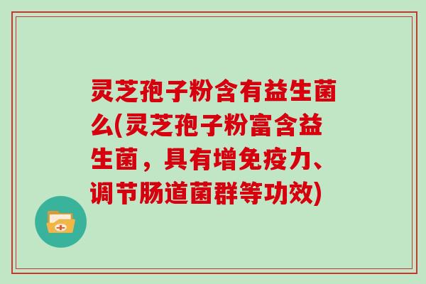 灵芝孢子粉含有益生菌么(灵芝孢子粉富含益生菌，具有增免疫力、调节肠道菌群等功效)