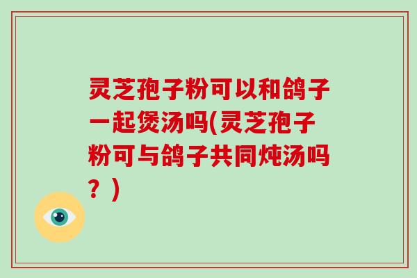 灵芝孢子粉可以和鸽子一起煲汤吗(灵芝孢子粉可与鸽子共同炖汤吗？)