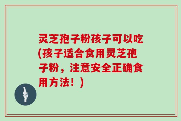 灵芝孢子粉孩子可以吃(孩子适合食用灵芝孢子粉，注意安全正确食用方法！)