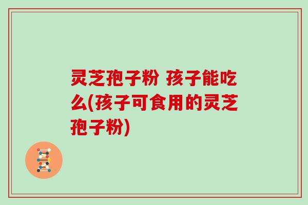 灵芝孢子粉 孩子能吃么(孩子可食用的灵芝孢子粉)