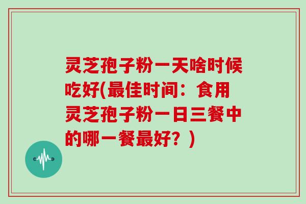 灵芝孢子粉一天啥时候吃好(最佳时间：食用灵芝孢子粉一日三餐中的哪一餐最好？)