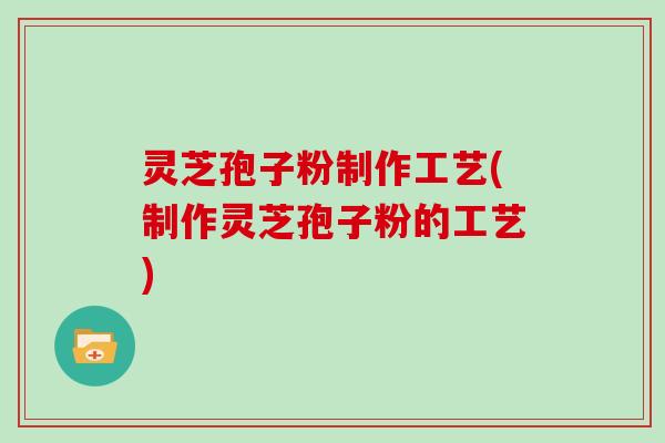 灵芝孢子粉制作工艺(制作灵芝孢子粉的工艺)
