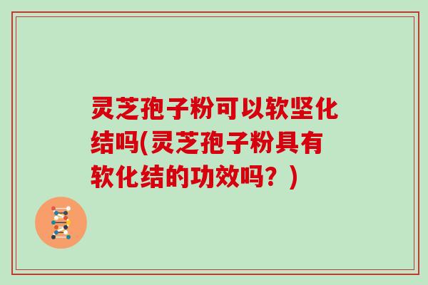 灵芝孢子粉可以软坚化结吗(灵芝孢子粉具有软化结的功效吗？)