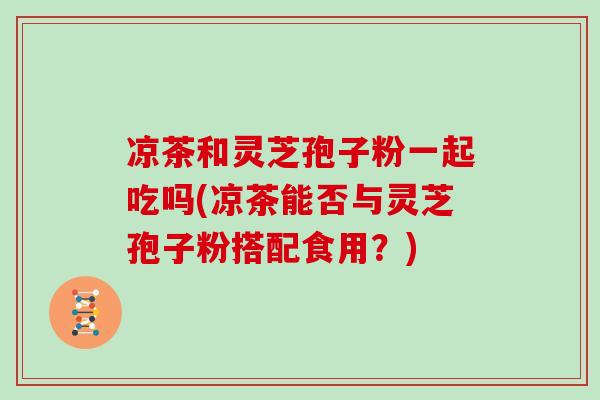 凉茶和灵芝孢子粉一起吃吗(凉茶能否与灵芝孢子粉搭配食用？)
