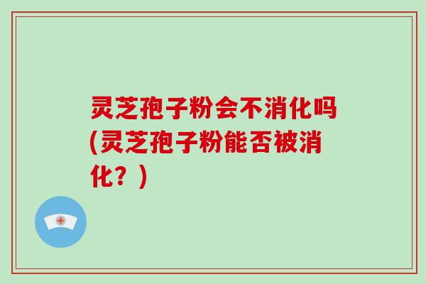 灵芝孢子粉会不消化吗(灵芝孢子粉能否被消化？)