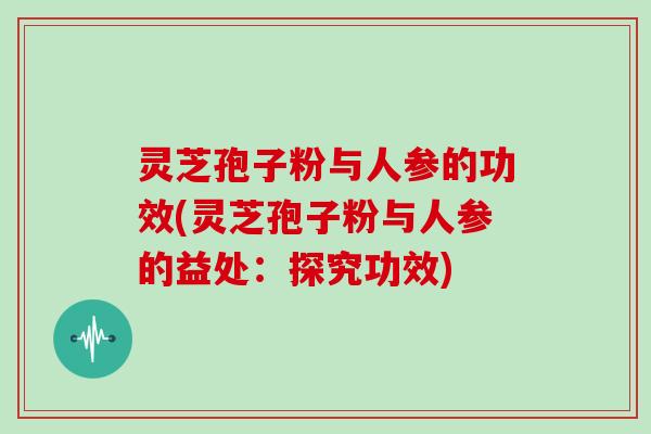 灵芝孢子粉与人参的功效(灵芝孢子粉与人参的益处：探究功效)