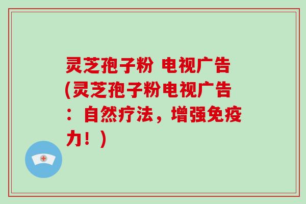 灵芝孢子粉 电视广告(灵芝孢子粉电视广告：自然疗法，增强免疫力！)