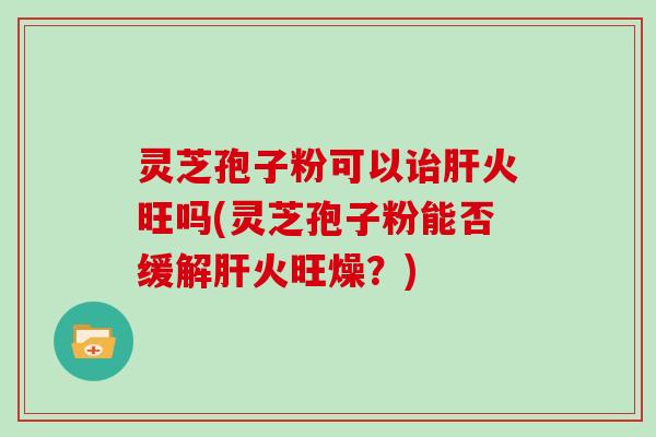 灵芝孢子粉可以诒肝火旺吗(灵芝孢子粉能否缓解肝火旺燥？)