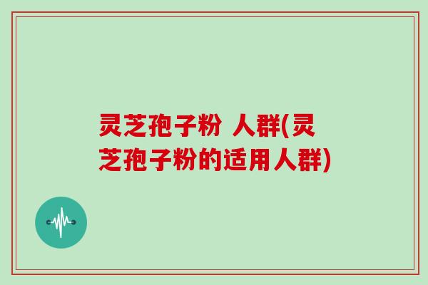 灵芝孢子粉 人群(灵芝孢子粉的适用人群)