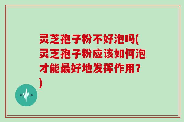 灵芝孢子粉不好泡吗(灵芝孢子粉应该如何泡才能最好地发挥作用？)