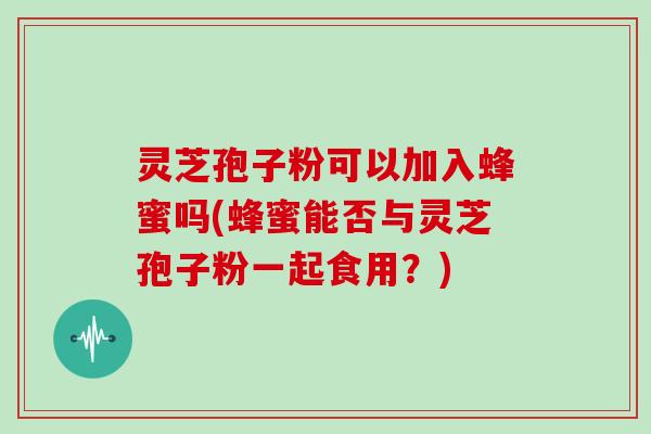 灵芝孢子粉可以加入蜂蜜吗(蜂蜜能否与灵芝孢子粉一起食用？)