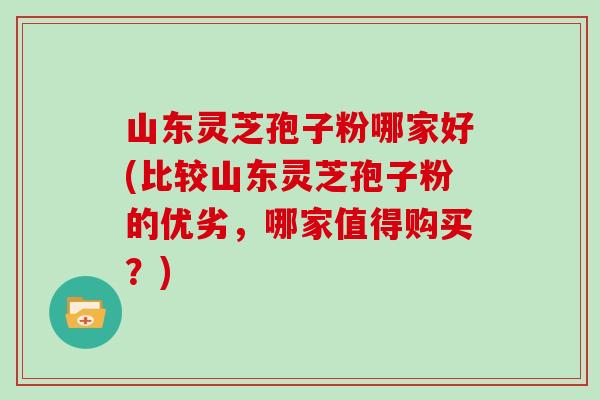 山东灵芝孢子粉哪家好(比较山东灵芝孢子粉的优劣，哪家值得购买？)