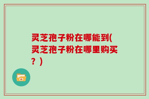 灵芝孢子粉在哪能到(灵芝孢子粉在哪里购买？)