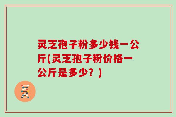 灵芝孢子粉多少钱一公斤(灵芝孢子粉价格一公斤是多少？)