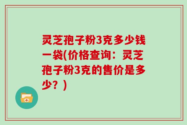 灵芝孢子粉3克多少钱一袋(价格查询：灵芝孢子粉3克的售价是多少？)