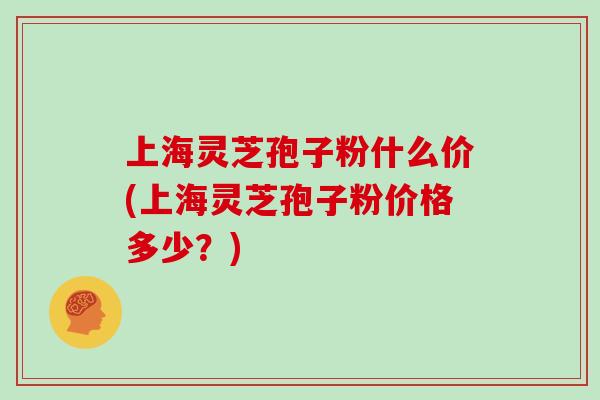 上海灵芝孢子粉什么价(上海灵芝孢子粉价格多少？)