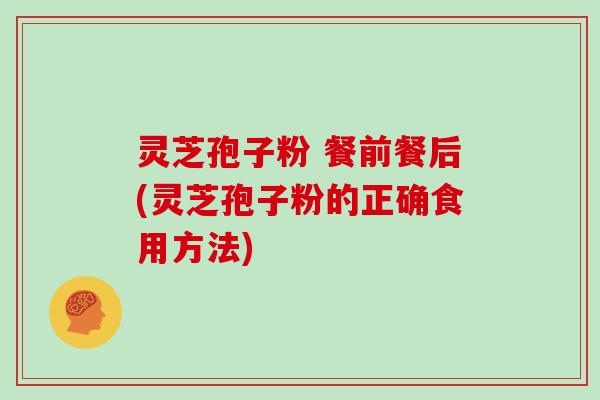 灵芝孢子粉 餐前餐后(灵芝孢子粉的正确食用方法)