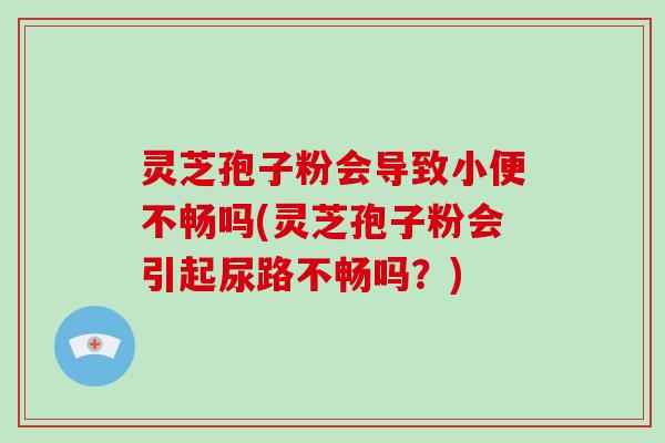 灵芝孢子粉会导致小便不畅吗(灵芝孢子粉会引起尿路不畅吗？)