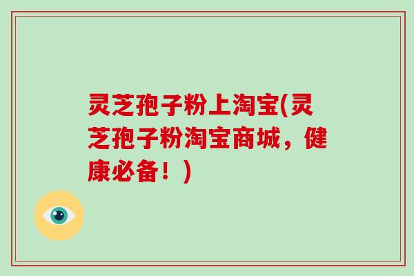 灵芝孢子粉上淘宝(灵芝孢子粉淘宝商城，健康必备！)