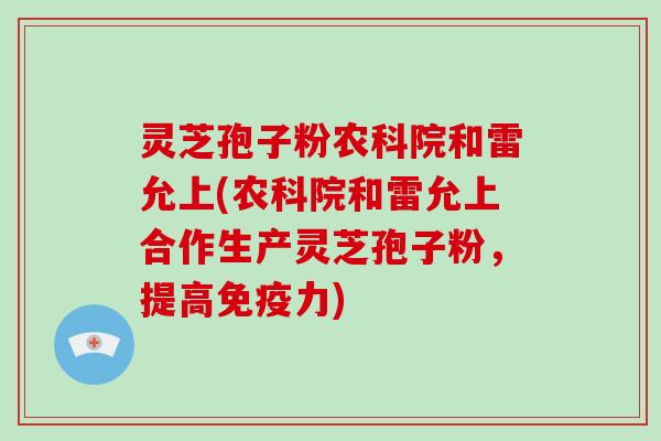 灵芝孢子粉农科院和雷允上(农科院和雷允上合作生产灵芝孢子粉，提高免疫力)
