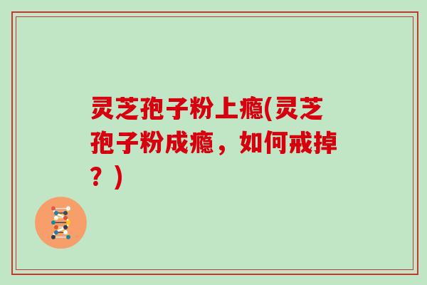 灵芝孢子粉上瘾(灵芝孢子粉成瘾，如何戒掉？)