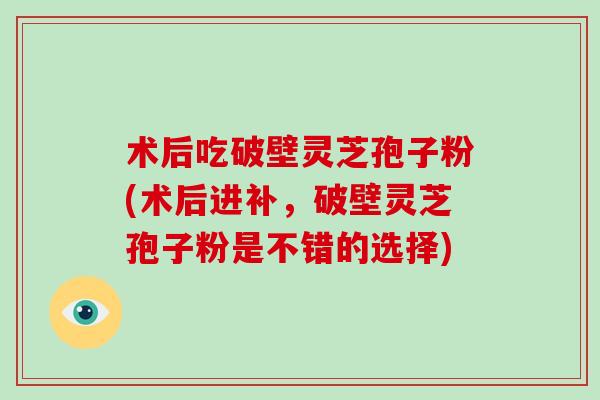 术后吃破壁灵芝孢子粉(术后进补，破壁灵芝孢子粉是不错的选择)